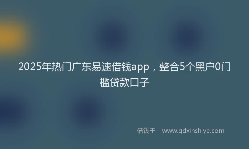 2025年热门广东易速借钱app，整合5个黑户0门槛贷款口子