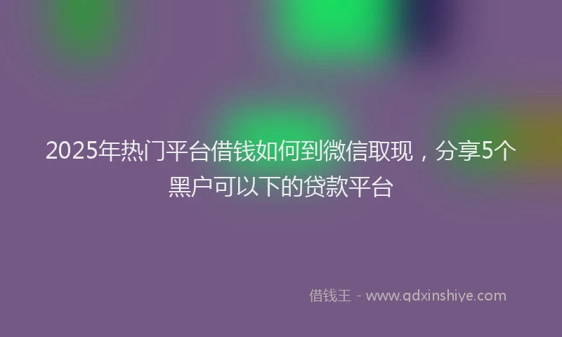2025年热门平台借钱如何到微信取现，分享5个黑户可以下的贷款平台