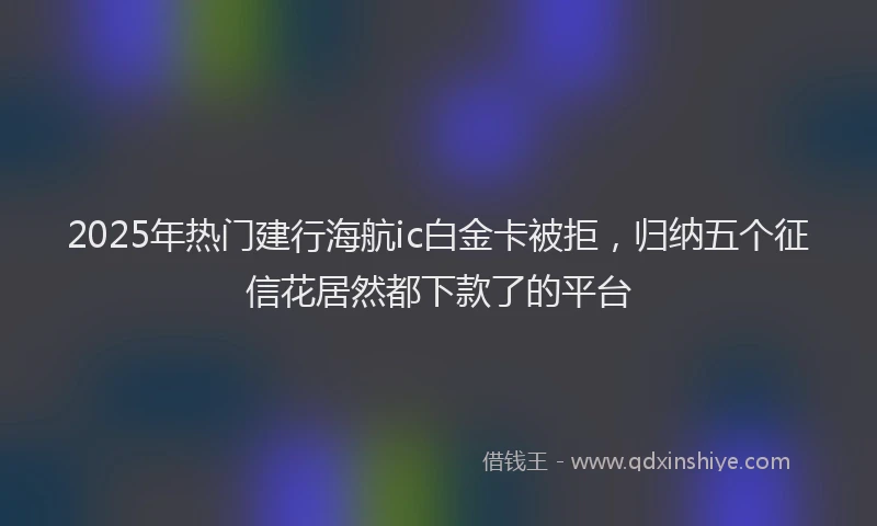 2025年热门建行海航ic白金卡被拒，归纳五个征信花居然都下款了的平台