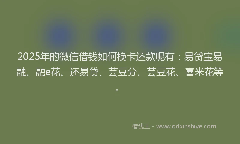 2025年的微信借钱如何换卡还款呢有：易贷宝易融、融e花、还易贷、芸豆分、芸豆花、喜米花等。