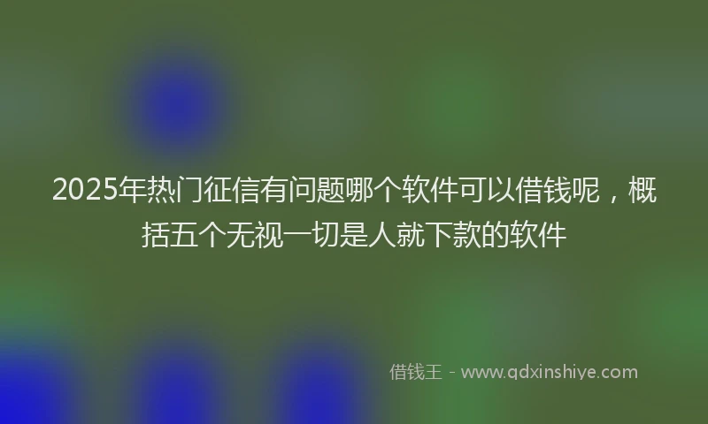 2025年热门征信有问题哪个软件可以借钱呢，概括五个无视一切是人就下款的软件