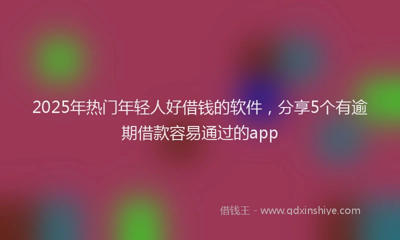 2025年热门年轻人好借钱的软件，分享5个有逾期借款容易通过的app