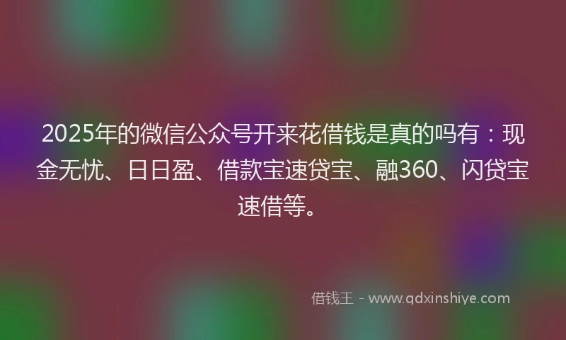 2025年的微信公众号开来花借钱是真的吗有：现金无忧、日日盈、借款宝速贷宝、融360、闪贷宝速借等。