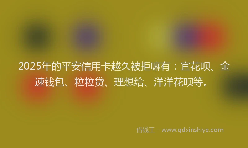 2025年的平安信用卡越久被拒嘛有：宜花呗、金速钱包、粒粒贷、理想给、洋洋花呗等。