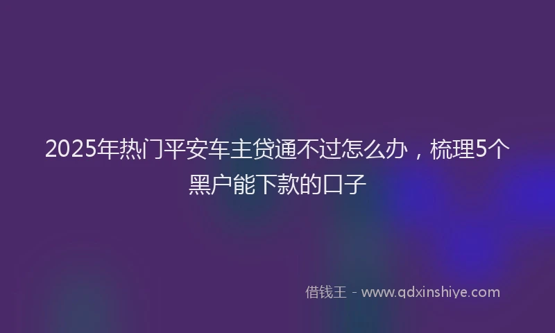 2025年热门平安车主贷通不过怎么办,梳理5个黑户能下款的口子