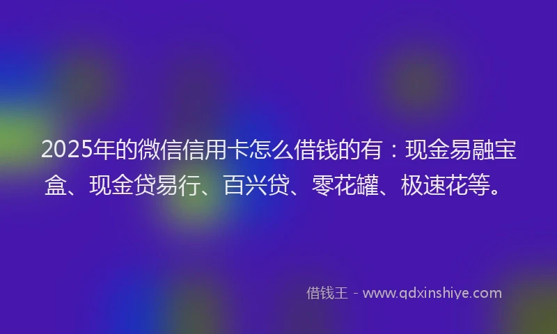2025年的微信信用卡怎么借钱的有：现金易融宝盒、现金贷易行、百兴贷、零花罐、极速花等。