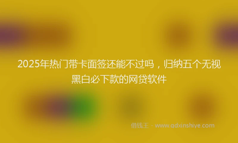 2025年热门带卡面签还能不过吗，归纳五个无视黑白必下款的网贷软件
