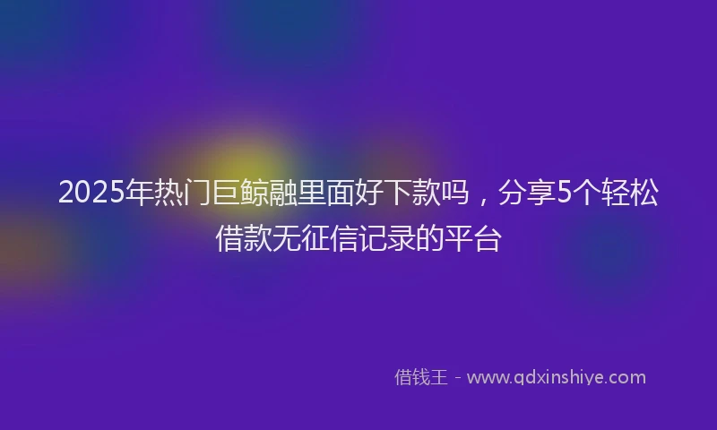 2025年热门巨鲸融里面好下款吗，分享5个轻松借款无征信记录的平台