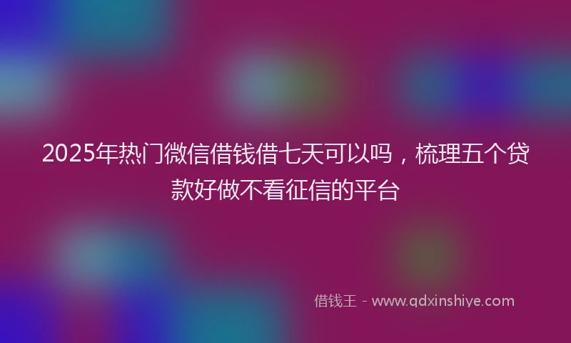 2025年热门微信借钱借七天可以吗，梳理五个贷款好做不看征信的平台