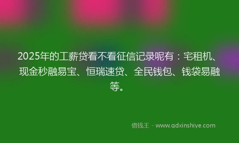 2025年的工薪贷看不看征信记录呢有：宅租机、现金秒融易宝、恒瑞速贷、全民钱包、钱袋易融等。