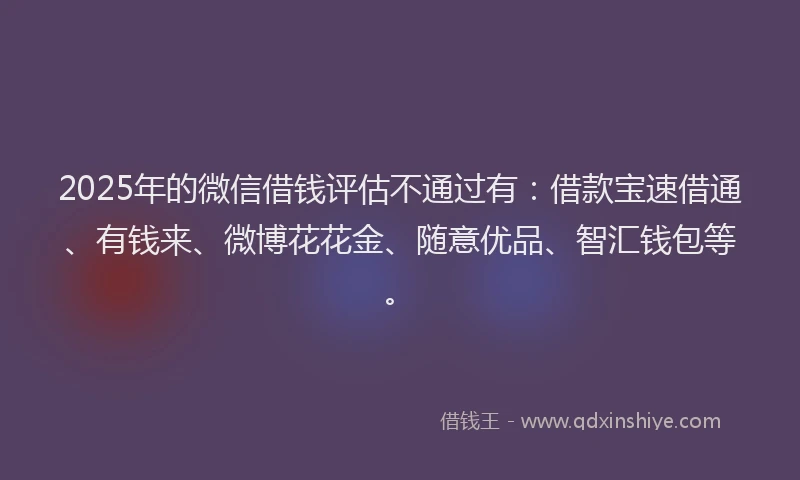 2025年的微信借钱评估不通过有：借款宝速借通、有钱来、微博花花金、随意优品、智汇钱包等。
