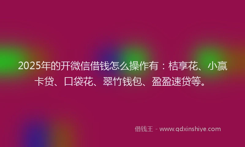 2025年的开微信借钱怎么操作有：桔享花、小赢卡贷、口袋花、翠竹钱包、盈盈速贷等。