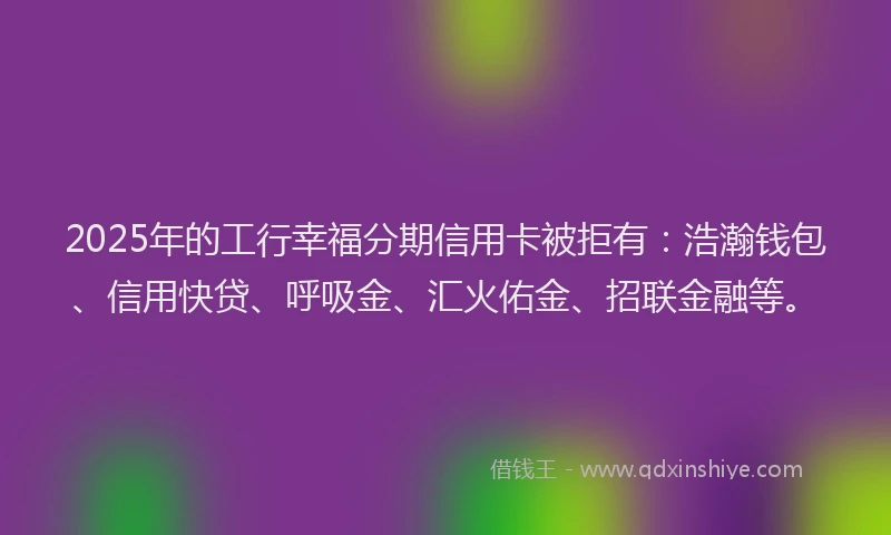 2025年的工行幸福分期信用卡被拒有：浩瀚钱包、信用快贷、呼吸金、汇火佑金、招联金融等。