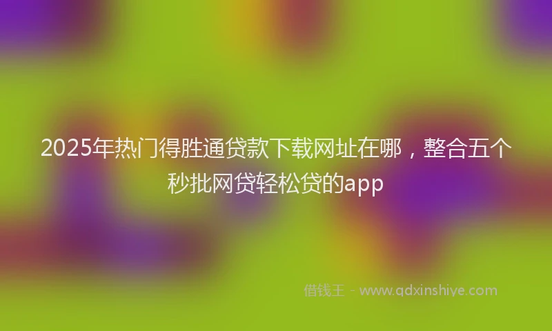 2025年热门得胜通贷款下载网址在哪，整合五个秒批网贷轻松贷的app