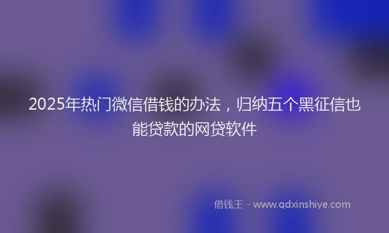 2025年热门微信借钱的办法，归纳五个黑征信也能贷款的网贷软件