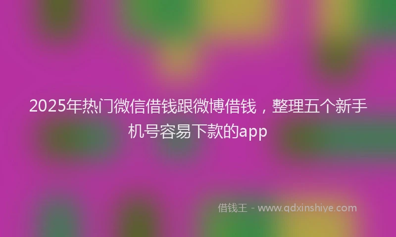 2025年热门微信借钱跟微博借钱，整理五个新手机号容易下款的app