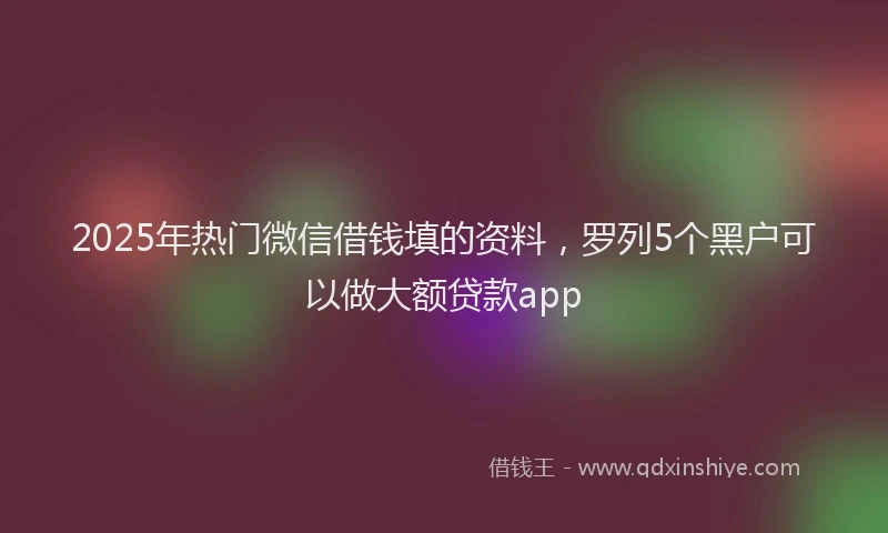 2025年热门微信借钱填的资料,罗列5个黑户可以做大额贷款app