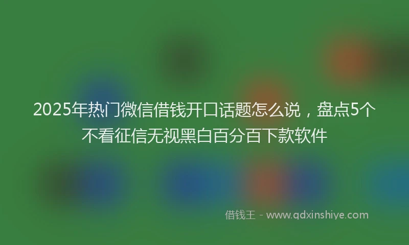 2025年热门微信借钱开口话题怎么说，盘点5个不看征信无视黑白百分百下款软件