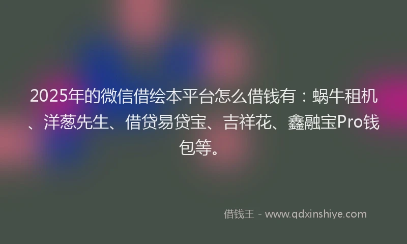 2025年的微信借绘本平台怎么借钱有：蜗牛租机、洋葱先生、借贷易贷宝、吉祥花、鑫融宝Pro钱包等。