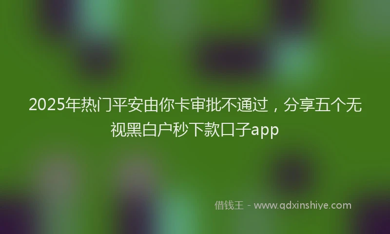 2025年热门平安由你卡审批不通过，分享五个无视黑白户秒下款口子app