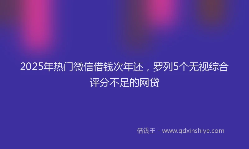 2025年热门微信借钱次年还，罗列5个无视综合评分不足的网贷