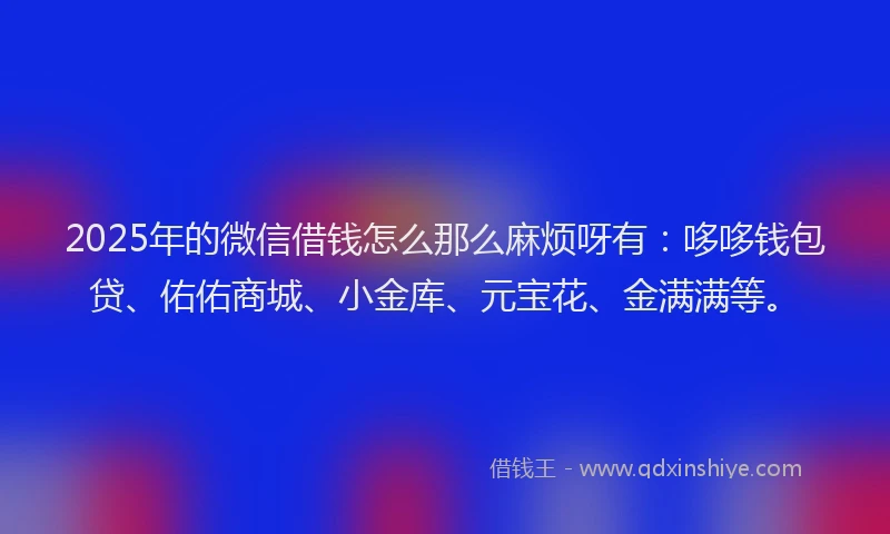 2025年的微信借钱怎么那么麻烦呀有：哆哆钱包贷、佑佑商城、小金库、元宝花、金满满等。