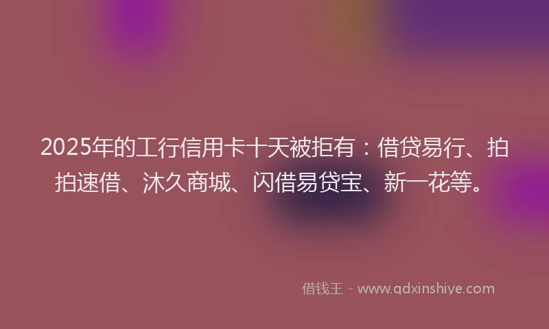 2025年的工行信用卡十天被拒有：借贷易行、拍拍速借、沐久商城、闪借易贷宝、新一花等。
