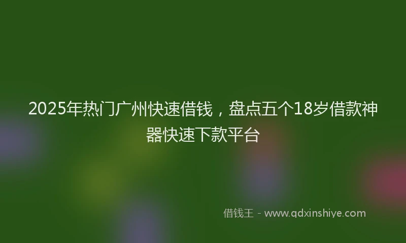 2025年热门广州快速借钱，盘点五个18岁借款神器快速下款平台