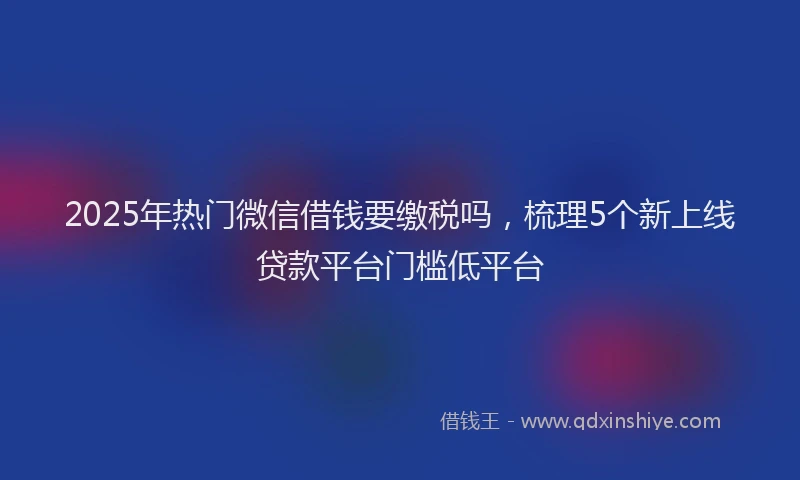 2025年热门微信借钱要缴税吗，梳理5个新上线贷款平台门槛低平台