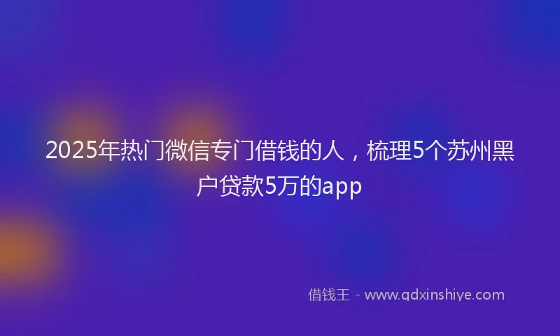 2025年热门微信专门借钱的人，梳理5个苏州黑户贷款5万的app