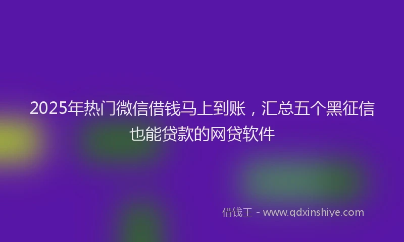 2025年热门微信借钱马上到账，汇总五个黑征信也能贷款的网贷软件