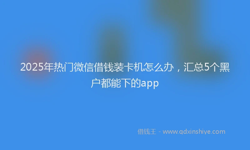 2025年热门微信借钱装卡机怎么办，汇总5个黑户都能下的app