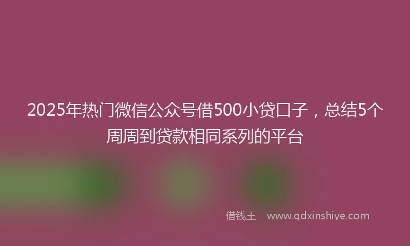 2025年热门微信公众号借500小贷口子，总结5个周周到贷款相同系列的平台