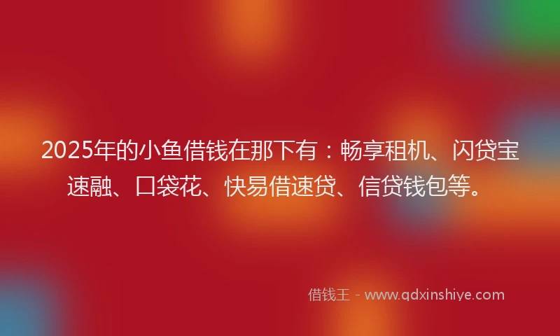 2025年的小鱼借钱在那下有：畅享租机、闪贷宝速融、口袋花、快易借速贷、信贷钱包等。