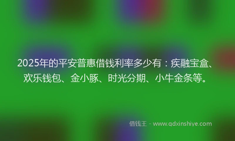 2025年的平安普惠借钱利率多少有：疾融宝盒、欢乐钱包、金小豚、时光分期、小牛金条等。