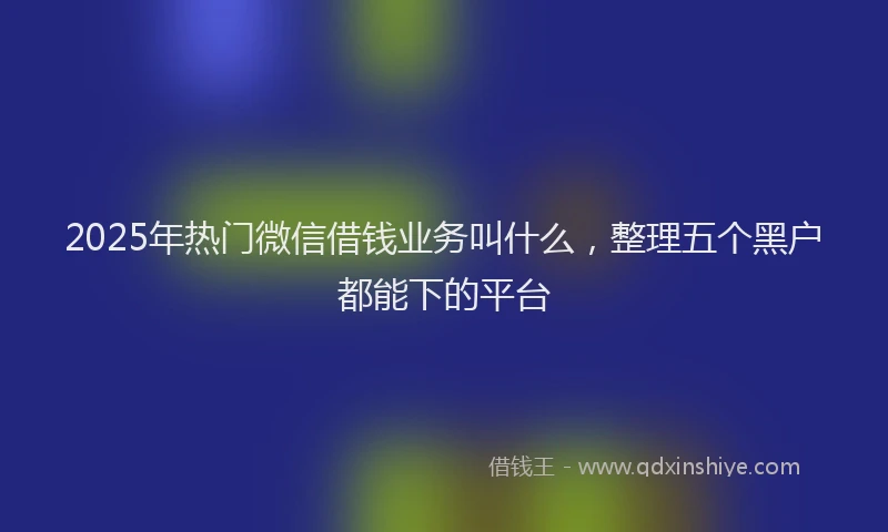 2025年热门微信借钱业务叫什么，整理五个黑户都能下的平台