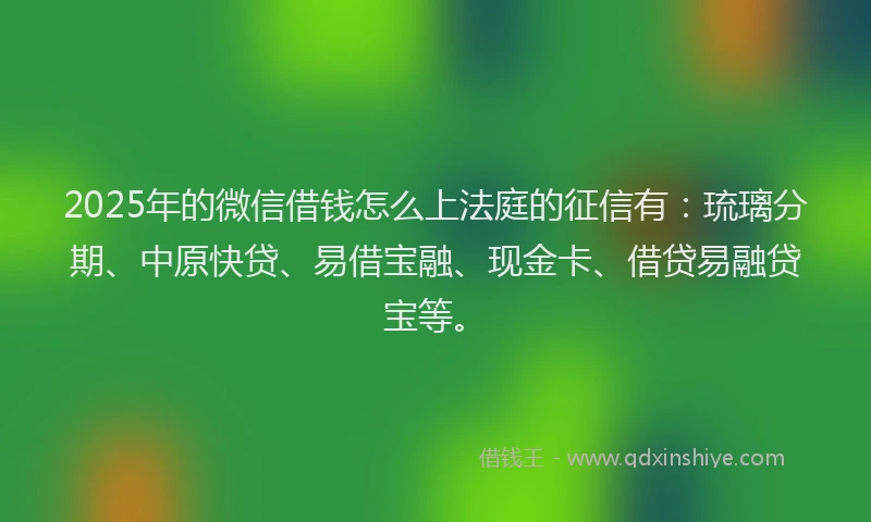 2025年的微信借钱怎么上法庭的征信有：琉璃分期、中原快贷、易借宝融、现金卡、借贷易融贷宝等。