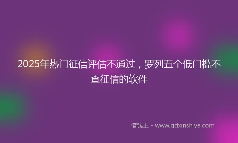 2025年热门征信评估不通过，罗列五个低门槛不查征信的软件