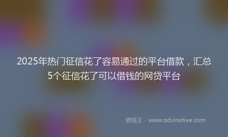 2025年热门征信花了容易通过的平台借款，汇总5个征信花了可以借钱的网贷平台