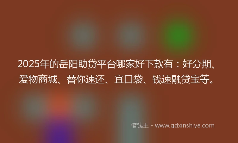 2025年的岳阳助贷平台哪家好下款有：好分期、爱物商城、替你速还、宜口袋、钱速融贷宝等。