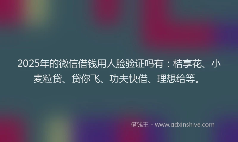 2025年的微信借钱用人脸验证吗有：桔享花、小麦粒贷、贷你飞、功夫快借、理想给等。