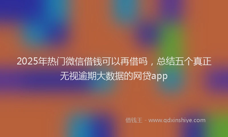 2025年热门微信借钱可以再借吗，总结五个真正无视逾期大数据的网贷app