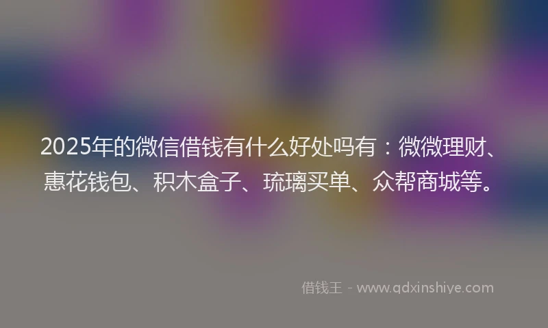 2025年的微信借钱有什么好处吗有：微微理财、惠花钱包、积木盒子、琉璃买单、众帮商城等。