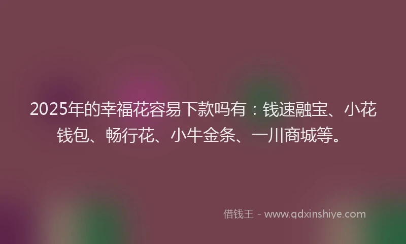 2025年的幸福花容易下款吗有:钱速融宝、小花钱包、畅行花、小牛金条、一川商城等。