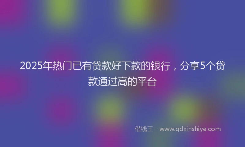 2025年热门已有贷款好下款的银行，分享5个贷款通过高的平台