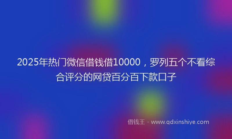 2025年热门微信借钱借10000，罗列五个不看综合评分的网贷百分百下款口子