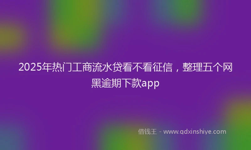 2025年热门工商流水贷看不看征信，整理五个网黑逾期下款app