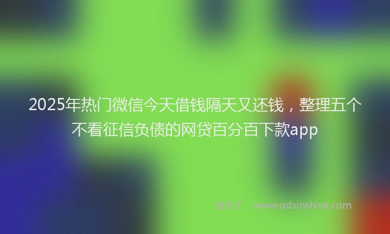 2025年热门微信今天借钱隔天又还钱，整理五个不看征信负债的网贷百分百下款app