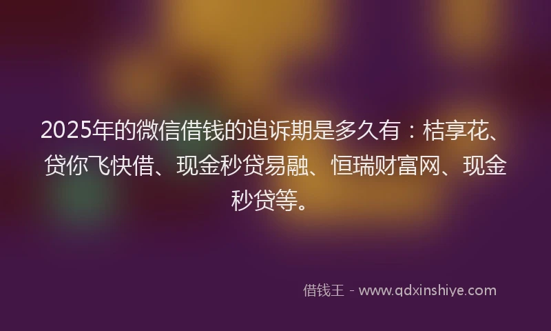 2025年的微信借钱的追诉期是多久有：桔享花、贷你飞快借、现金秒贷易融、恒瑞财富网、现金秒贷等。