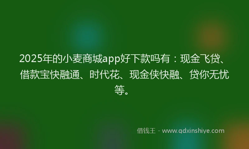 2025年的小麦商城app好下款吗有：现金飞贷、借款宝快融通、时代花、现金侠快融、贷你无忧等。